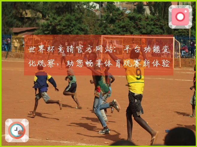 世界杯竞猜官方网站：平台功能变化观察，助您畅享体育观赛新体验