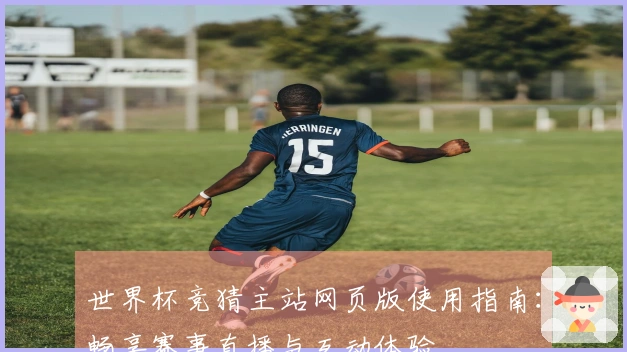 世界杯竞猜主站网页版使用指南：畅享赛事直播与互动体验